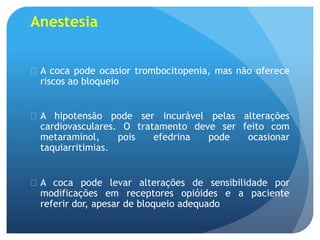 Anestesia
 A coca pode ocasior trombocitopenia, mas não oferece
riscos ao bloqueio
 A hipotensão pode ser incurável pelas alterações
cardiovasculares. O tratamento deve ser feito com
metaraminol, pois efedrina pode ocasionar
taquiarritimias.
 A coca pode levar alterações de sensibilidade por
modificações em receptores opióides e a paciente
referir dor, apesar de bloqueio adequado
 
