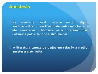 Anestesia
 Na anestesia geral deve-se evitar alguns
medicamentos: como Etomidato pelas mioclonias a
ele associadas; Halotano pelas bradiarritmias;
Cetamina pelos delírios e alucinações.
 A literatura carece de dados em relação a melhor
anestesia a ser feita
 