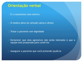 Orientação verbal
 É o tratamento mais efetivo
 O medico deve ter atitude calma e direta
 Tratar a paciente com dignidade
 Esclarecer que atos agressivos não serão tolerados e que a
equipe está preparada para contê-los
 Assegurar a paciente que você pretende ajudá-la
 