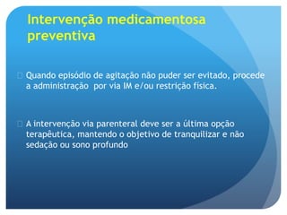 Intervenção medicamentosa
preventiva
 Quando episódio de agitação não puder ser evitado, procede
a administração por via IM e/ou restrição física.
 A intervenção via parenteral deve ser a última opção
terapêutica, mantendo o objetivo de tranquilizar e não
sedação ou sono profundo
 