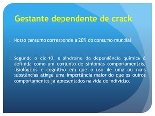 Gestante dependente de crack
 Nosso consumo corresponde a 20% do consumo mundial
 Segundo o cid-10, a síndrome da dependência química é
definida como um conjunto de sintomas comportamentais,
fisiológicos e cognitivo em que o uso de uma ou mais
substâncias atinge uma importância maior do que os outros
comportamentos já apresentados na vida do indivíduo.
 