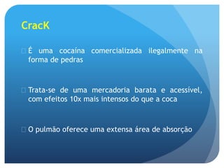 CracK
 É uma cocaína comercializada ilegalmente na
forma de pedras
 Trata-se de uma mercadoria barata e acessível,
com efeitos 10x mais intensos do que a coca
 O pulmão oferece uma extensa área de absorção
 