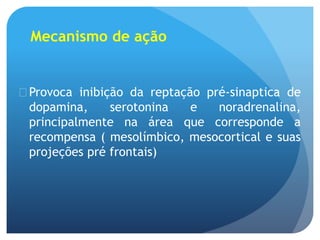 Mecanismo de ação
 Provoca inibição da reptação pré-sinaptica de
dopamina, serotonina e noradrenalina,
principalmente na área que corresponde a
recompensa ( mesolímbico, mesocortical e suas
projeções pré frontais)
 