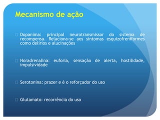 Mecanismo de ação
 Dopanima: principal neurotransmissor do sistema de
recompensa. Relaciona-se aos sintomas esquizofreniformes
como delírios e alucinações
 Noradrenalina: euforia, sensação de alerta, hostilidade,
impulsividade
 Serotonina: prazer e é o reforçador do uso
 Glutamato: recorrência do uso
 