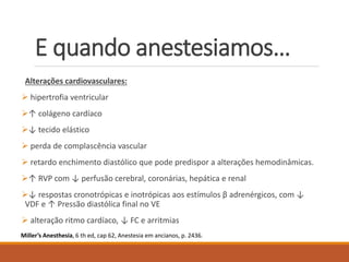 E quando anestesiamos…
Alterações cardiovasculares:
 hipertrofia ventricular
↑ colágeno cardíaco
↓ tecido elástico
 perda de complascência vascular
 retardo enchimento diastólico que pode predispor a alterações hemodinâmicas.
↑ RVP com ↓ perfusão cerebral, coronárias, hepática e renal
↓ respostas cronotrópicas e inotrópicas aos estímulos β adrenérgicos, com ↓
VDF e ↑ Pressão diastólica final no VE
 alteração ritmo cardíaco, ↓ FC e arritmias
Miller’s Anesthesia, 6 th ed, cap 62, Anestesia em ancianos, p. 2436.
 