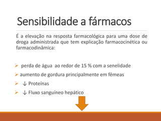 Sensibilidade a fármacos
É a elevação na resposta farmacológica para uma dose de
droga administrada que tem explicação farmacocinética ou
farmacodinâmica:
 perda de água ao redor de 15 % com a senelidade
 aumento de gordura principalmente em fêmeas
 ↓ Proteínas
 ↓ Fluxo sanguíneo hepático
 