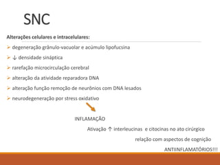 SNC
Alterações celulares e intracelulares:
 degeneração grânulo-vacuolar e acúmulo lipofucsina
 ↓ densidade sináptica
 rarefação microcirculação cerebral
 alteração da atividade reparadora DNA
 alteração função remoção de neurônios com DNA lesados
 neurodegeneração por stress oxidativo
INFLAMAÇÃO
Ativação ↑ interleucinas e citocinas no ato cirúrgico
relação com aspectos de cognição
ANTIINFLAMATÓRIOS!!!
 