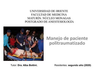 UNIVERSIDAD DE 0RIENTE
FACULTAD DE MEDICINA
MATURÍN. NÚCLEO MONAGAS
POSTGRADO DE ANESTESIOLOGÍA
Manejo de paciente
politraumatizado
Tutor: Dra. Alba Bottini. Residentes: segundo año (2020)
 