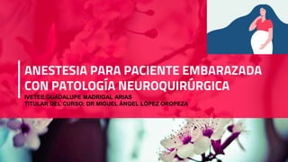 ANESTESIA PARA PACIENTE EMBARAZADA
CON PATOLOGÍA NEUROQUIRÚRGICA
IVETEE GUADALUPE MADRIGAL ARIAS
TITULAR DEL CURSO: DR MIGUEL ÁNGEL LÓPEZ OROPEZA
 