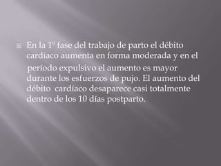 En la 1º fase del trabajo de parto el débito cardíaco aumenta en forma moderada y en el     período expulsivo el aumento es mayor durante los esfuerzos de pujo. El aumento del débito  cardíaco desaparece casi totalmente dentro de los 10 días postparto.