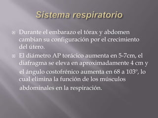 Sistema respiratorioDurante el embarazo el tórax y abdomen cambian su configuración por el crecimiento del útero. El diámetro AP torácico aumenta en 5-7cm, el diafragma se eleva en aproximadamente 4 cm y     el ángulo costofrénico aumenta en 68 a 103º, lo cual elimina la función de los músculos     abdominales en la respiración.