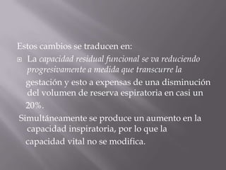 Estos cambios se traducen en:La capacidad residual funcional se va reduciendo progresivamente a medida que transcurre la    gestación y esto a expensas de una disminución del volumen de reserva espiratoria en casi un    20%. Simultáneamente se produce un aumento en la capacidad inspiratoria, por lo que la    capacidad vital no se modifica.