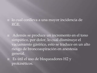 lo cual conlleva a una mayor incidencia de RGE. Además se produce un incremento en el tono simpático, por dolor, lo cual disminuye el vaciamiento gástrico, esto se traduce en un alto riesgo de broncoaspiración en anestesia general. Es útil el uso de bloqueadores H2 y prokinéticos.