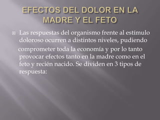EFECTOS DEL DOLOR EN LA MADRE Y EL FETOLas respuestas del organismo frente al estímulo doloroso ocurren a distintos niveles, pudiendo    comprometer toda la economía y por lo tanto provocar efectos tanto en la madre como en el feto y recién nacido. Se dividen en 3 tipos de respuesta: