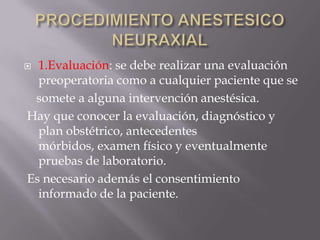 PROCEDIMIENTO ANESTESICO NEURAXIAL1.Evaluación: se debe realizar una evaluación preoperatoria como a cualquier paciente que se    somete a alguna intervención anestésica. Hay que conocer la evaluación, diagnóstico y plan obstétrico, antecedentes mórbidos, examen físico y eventualmente pruebas de laboratorio. Es necesario además el consentimiento informado de la paciente.