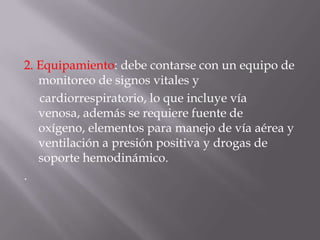 2. Equipamiento: debe contarse con un equipo de monitoreo de signos vitales ycardiorrespiratorio, lo que incluye vía venosa, además se requiere fuente de oxígeno, elementos para manejo de vía aérea y ventilación a presión positiva y drogas de soporte hemodinámico..