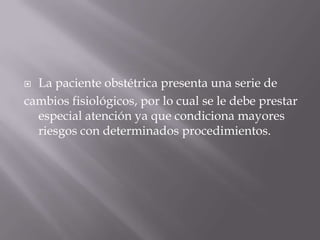 La paciente obstétrica presenta una serie decambios fisiológicos, por lo cual se le debe prestar especial atención ya que condiciona mayores riesgos con determinados procedimientos.