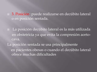 3. Posición: puede realizarse en decúbito lateral o en posición sentada. La posición decúbito lateral es la más utilizada     en obstetricia ya que evita la compresión aorto-cava. La posición sentada se usa principalmente    en pacientes obesas o cuando el decúbito lateral ofrece muchas dificultades
