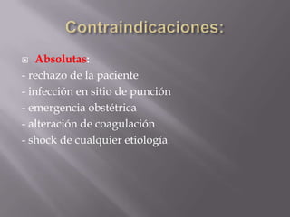 Contraindicaciones:Absolutas:- rechazo de la paciente- infección en sitio de punción- emergencia obstétrica- alteración de coagulación- shock de cualquier etiología