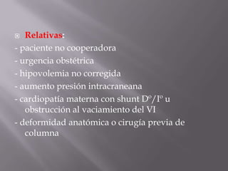 Relativas:- paciente no cooperadora- urgencia obstétrica- hipovolemia no corregida- aumento presión intracraneana- cardiopatía materna con shunt Dº/Iº u obstrucción al vaciamiento del VI- deformidad anatómica o cirugía previa de columna