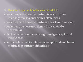 Pacientes que se benefician con ACEE:- pacientes en trabajo de parto inicial con dolor intenso y malas condiciones obstétricas- pacientes en trabajo de parto avanzado o inminente- pacientes que desean o tienen indicación de deambular- técnica de rescate para corregir analgesia epidural insuficiente- certificar la situación del espacio epidural en obesas mórbidas o punción dificultosa