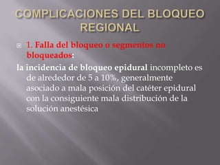COMPLICACIONES DEL BLOQUEO REGIONAL1. Falla del bloqueo o segmentos no bloqueados: la incidencia de bloqueo epidural incompleto es de alrededor de 5 a 10%, generalmente asociado a mala posición del catéter epidural con la consiguiente mala distribución de la solución anestésica