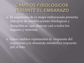 CAMBIOS FISIOLOGICOS DURANTE EL EMBARAZOEl organismo de la mujer embarazada presenta una serie de modificaciones fisiológicas y     bioquímicas, que abarcan casi a todos los órganos y sistemas.Estos cambios representan la  respuesta del organismo a la demanda metabólica impuesta por el feto.