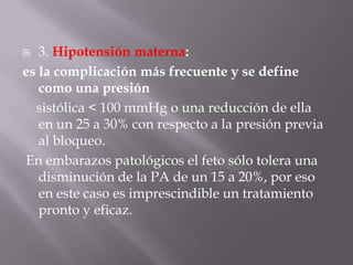 3. Hipotensión materna: es la complicación más frecuente y se define como una presión    sistólica < 100 mmHg o una reducción de ella en un 25 a 30% con respecto a la presión previa al bloqueo. En embarazos patológicos el feto sólo tolera una disminución de la PA de un 15 a 20%, por eso en este caso es imprescindible un tratamiento pronto y eficaz.