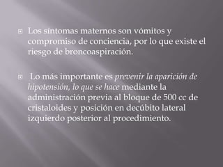 Los síntomas maternos son vómitos y compromiso de conciencia, por lo que existe el riesgo de broncoaspiración. Lo más importante es prevenir la aparición de hipotensión, lo que se hace mediante la administración previa al bloque de 500 cc de cristaloides y posición en decúbito lateral izquierdo posterior al procedimiento.