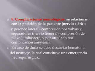 8. Complicaciones neurológicas: se relacionan con la posición de la paciente (nervio ciático    y peronéo lateral), compresión por valvas y separadores (nervio femoral), compresión de plexo lumbosacro, y por otro lado por complicación anestésica.En caso de duda se debe descartar hematoma   del neuroeje, la cual constituye una emergencia neuroquirúrgica..