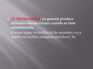 10. Efectos fetales: en general produce mínimos efectos fetales cuando es bien administrada,    el score apgar es similar al de neonatos cuya madre no recibió analgesia peridural. Se