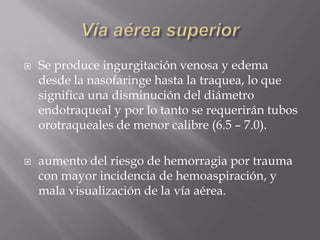 Vía aérea superiorSe produce ingurgitación venosa y edema desde la nasofaringe hasta la traquea, lo que significa una disminución del diámetro endotraqueal y por lo tanto se requerirán tubos orotraqueales de menor calibre (6.5 – 7.0).aumento del riesgo de hemorragia por trauma con mayor incidencia de hemoaspiración, y mala visualización de la vía aérea.
