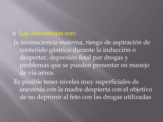 Las desventajas son: la inconsciencia materna, riesgo de aspiración de contenido gástrico durante la inducción o despertar, depresión fetal por drogas y problemas que se pueden presentar en manejo de vía aérea. Es posible tener niveles muy superficiales de anestesia con la madre despierta con el objetivo de no deprimir al feto con las drogas utilizadas