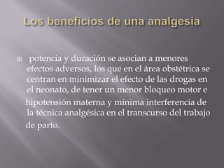 Los beneficios de una analgesia potencia y duración se asocian a menores efectos adversos, los que en el área obstétrica se centran en minimizar el efecto de las drogas en el neonato, de tener un menor bloqueo motor e    hipotensión materna y mínima interferencia de la técnica analgésica en el transcurso del trabajo    de parto.
