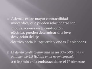Además existe mayor contractilidad miocárdica, que pueden relacionarse con     modificaciones en la conducción eléctrica, pueden determinar una leve desviación del eje    eléctrico hacia la izquierda y ondas T aplanadasEl débito cardíaco aumenta en un 30 – 50%, de un volumen de 4.5 lts/min en la no embarazada     a 6 lts/min en la embarazada en el 1º trimestre