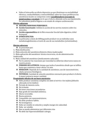  Sobre el miocardio un efecto depresivo ya que disminuye su excitabilidad
eléctrica, conductibilidad y contractibilidad, sobre los vasos periféricos los
anestésicos locales se comportan como vasodilatadores (excepto la
mepivacaína y cocaína) con lo que el efecto obtenido sería una hipotensión.
En sobredosis podría llegarse a un estado de colapso cardiovascular.
Efectos adversos
 SISTEMA NERVIOSO PERIFERICO.
 Acción Curarizante: Inhiben la acción de los nervios motores sobre los
músculos.
 Acción espasmolítica de la fibra muscular lisa del tubo digestivo, árbol
bronquial.
 OTROS EFECTOS:
 La prilocaína a dosis de 600mg puede producir en un individuo sano
metahemoglobinemia a través de uno de sus metabolitos (ortotoluidina).
Efectos adversos
 Se presentan por:
1.- Mala dosificación.
2.- Mala selección del anestésico.(historia clínica inadecuada)
3.- Mala aplicación del anestésico: técnica incorrecta, vía de administración
inadecuada.
4.- Mala calidad del anestésico (medicamento caducado)
 Por lo anterior las reacciones por toxicidad no deberían observarse nunca en
nuestra praxis.
 PERIODO DE LATENCIA: tiempo que tarda el anestésico desde que se infiltra
hasta que comienza a tener efecto 3-6 min.
 DURACION: Depende de la cantidad de anestésico, uso de vasoconstrictor,
edad y procesos fisiológicos.
 POTENCIA: Cantidad de solución anestésica necesaria para producir el efecto.
A mayor potencia menor cantidad.
Propiedades ideales de un buen anestesico
 Debe producir anestesia completa sin daño al nervio o los tejidos.(difusión
adecuada en los tejidos)
 Periodo de latencia corto.
 No irritante.
 No tener reacciones secundarias.
 Bajo grado de toxicidad sistémica.
 Efecto reversible.
 Buena potencia.
 Compatible con vasoconstrictores.
 No debe producir habito.
 No teratogenico.
 Debe ser estable en solución y amplio margen de caducidad.
 Debe ser soluble.
 Que se pueda administrar por diferentes vías
 No debe dar hipersensibilidad o alergia.
 