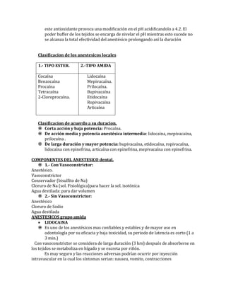 este antioxidante provoca una modificación en el pH acidificandolo a 4.2. El
poder buffer de los tejidos se encarga de nivelar el pH mientras esto sucede no
se alcanza la total efectividad del anestésico prolongando así la duración
Clasificacion de los anestesicos locales
1.- TIPO ESTER. 2.-TIPO AMIDA
Cocaína
Benzocaína
Procaína
Tetracaína
2-Cloroprocaína.
Lidocaína
Mepivacaína.
Prilocaína.
Bupivacaína
Etidocaína
Ropivacaína
Articaína
Clasificacion de acuerdo a su duracion.
 Corta acción y baja potencia: Procaína.
 De acción media y potencia anestésica intermedia: lidocaína, mepivacaína,
prilocaína .
 De larga duración y mayor potencia: bupivacaína, etidocaína, ropivacaína,
lidocaína con epinefrina, articaína con epinefrina, mepivacaína con epinefrina.
COMPONENTES DEL ANESTESICO dental.
 1.- Con Vasoconstrictor:
Anestésico.
Vasoconstrictor
Conservador (bisulfito de Na)
Cloruro de Na (sol. Fisiológica)para hacer la sol. isotónica
Agua destilada: para dar volumen
 2.- Sin Vasoconstrictor:
Anestésico
Cloruro de Sodio
Agua destilada
ANESTESICOS grupo amida
 LIDOCAINA
 Es uno de los anestésicos mas confiables y estables y de mayor uso en
odontología por su eficacia y baja toxicidad, su periodo de latencia es corto (1 a
3 min.)
Con vasoconstrictor se considera de larga duración (3 hrs) después de absorberse en
los tejidos se metaboliza en hígado y se excreta por riñón.
Es muy seguro y las reacciones adversas podrían ocurrir por inyección
intravascular en la cual los síntomas serian: nausea, vomito, contracciones
 