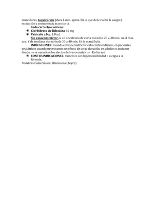 musculares, taquicardia (dura 1 min. aprox. En lo que da la vuelta la sangre),
excitación y somnolencia transitoria
Cada cartucho contiene:
 Clorhidrato de lidocaina 36 mg
 Vehículo c.b.p. 1.8 ml.
Sin vasoconstrictor es un anestésico de corta duración 20 a 30 min. en el max.
sup. Y de mediana duración de 30 a 40 min. En la mandíbula.
INDICACIONES: Cuando el vasoconstrictor esta contraindicado, en pacientes
pediátricos cuando necesitamos un efecto de corta duración, en adultos o ancianos
donde no se necesitan los efectos del vasoconstrictor. Embarazo
 CONTRAINDICACIONES: Pacientes con hipersensibilidad o alergia a la
fórmula.
Nombres Comerciales: Omnicaina (Zeyco)
 