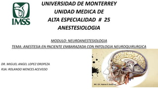 UNIVERSIDAD DE MONTERREY
UNIDAD MEDICA DE
ALTA ESPECIALIDAD # 25
ANESTESIOLOGIA
MODULO: NEUROANESTESIOLOGIA
TEMA: ANESTESIA EN PACIENTE EMBARAZADA CON PATOLOGIA NEUROQUIRURGICA
DR. MIGUEL ANGEL LOPEZ OROPEZA
R3A: ROLANDO WENCES ACEVEDO
 