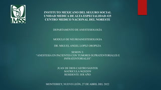 INSTITUTO MEXICANO DEL SEGURO SOCIAL
UNIDAD MEDICA DE ALTA ESPECIALIDAD #25
CENTRO MEDICO NACIONAL DEL NORESTE
DEPARTAMENTO DE ANESTESIOLOGÍA
MODULO DE NEUROANESTESIOLOGIA
DR. MIGUEL ANGEL LOPEZ OROPEZA
SESION 3:
“ANESTESIA EN PACIENTES CON TUMORES SUPRATENTORIALES E
INFRATENTORIALES”
JUAN DE DIOS CASTRO SANTOS
MATRICULA 96202959
RESIDENTE 3ER AÑO
MONTERREY, NUEVO LEÓN, 27 DE ABRIL DEL 2022
 