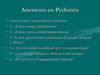 Anestesia en PediatríaAnestesia en Pediatría
• Criterios para seleccionar los pacientesCriterios para seleccionar los pacientes
• 1.- ¿Existe cirugía ambulatoria?1.- ¿Existe cirugía ambulatoria?
• 2.- ¿Existe como unidad independiente?2.- ¿Existe como unidad independiente?
• 3.- Se han aprovechado estructuras del propio hospital3.- Se han aprovechado estructuras del propio hospital
o clínica?o clínica?
• 4.-¿ Está la unidad coordinada por un anestesiólogo?4.-¿ Está la unidad coordinada por un anestesiólogo?
• 5.- Cuántos quirófanos se dedican a esta cirugía?5.- Cuántos quirófanos se dedican a esta cirugía?
• 6.- ¿De que tipo de equipamiento dispone?6.- ¿De que tipo de equipamiento dispone?
 
