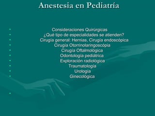 Anestesia en PediatríaAnestesia en Pediatría
• Consideraciones QuirúrgicasConsideraciones Quirúrgicas
• ¿Qué tipo de especialidades se atienden?¿Qué tipo de especialidades se atienden?
• Cirugía general: Hernias, Cirugía endoscópicaCirugía general: Hernias, Cirugía endoscópica
• Cirugía OtorrinolaringoscópiaCirugía Otorrinolaringoscópia
• Cirugía OftalmológicaCirugía Oftalmológica
• Odontología pediátricaOdontología pediátrica
• Exploración radiológicaExploración radiológica
• TraumatologíaTraumatología
• UrologíaUrología
• GinecológicaGinecológica
•
 