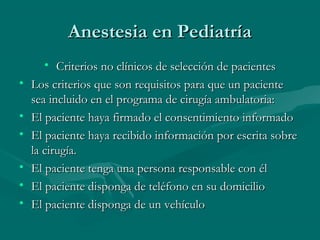 Anestesia en PediatríaAnestesia en Pediatría
• Criterios no clínicos de selección de pacientesCriterios no clínicos de selección de pacientes
• Los criterios que son requisitos para que un pacienteLos criterios que son requisitos para que un paciente
sea incluido en el programa de cirugía ambulatoria:sea incluido en el programa de cirugía ambulatoria:
• El paciente haya firmado el consentimiento informadoEl paciente haya firmado el consentimiento informado
• El paciente haya recibido información por escrita sobreEl paciente haya recibido información por escrita sobre
la cirugía.la cirugía.
• El paciente tenga una persona responsable con élEl paciente tenga una persona responsable con él
• El paciente disponga de teléfono en su domicilioEl paciente disponga de teléfono en su domicilio
• El paciente disponga de un vehículoEl paciente disponga de un vehículo
 