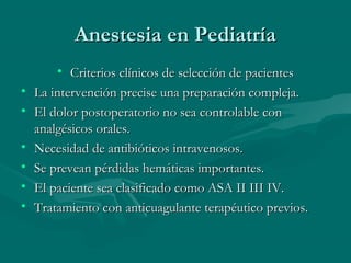 Anestesia en PediatríaAnestesia en Pediatría
• Criterios clínicos de selección de pacientesCriterios clínicos de selección de pacientes
• La intervención precise una preparación compleja.La intervención precise una preparación compleja.
• El dolor postoperatorio no sea controlable conEl dolor postoperatorio no sea controlable con
analgésicos orales.analgésicos orales.
• Necesidad de antibióticos intravenosos.Necesidad de antibióticos intravenosos.
• Se prevean pérdidas hemáticas importantes.Se prevean pérdidas hemáticas importantes.
• El paciente sea clasificado como ASA II III IV.El paciente sea clasificado como ASA II III IV.
• Tratamiento con anticuagulante terapéutico previos.Tratamiento con anticuagulante terapéutico previos.
 