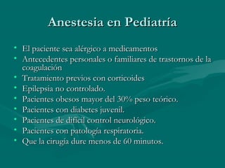 Anestesia en PediatríaAnestesia en Pediatría
• El paciente sea alérgico a medicamentosEl paciente sea alérgico a medicamentos
• Antecedentes personales o familiares de trastornos de laAntecedentes personales o familiares de trastornos de la
coagulacióncoagulación
• Tratamiento previos con corticoidesTratamiento previos con corticoides
• Epilepsia no controlado.Epilepsia no controlado.
• Pacientes obesos mayor del 30% peso teórico.Pacientes obesos mayor del 30% peso teórico.
• Pacientes con diabetes juvenil.Pacientes con diabetes juvenil.
• Pacientes de difícil control neurológico.Pacientes de difícil control neurológico.
• Pacientes con patología respiratoria.Pacientes con patología respiratoria.
• Que la cirugía dure menos de 60 minutos.Que la cirugía dure menos de 60 minutos.
 