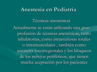 Anestesia en PediatríaAnestesia en Pediatría
Técnicas anestésicasTécnicas anestésicas
Actualmente se están utilizando una granActualmente se están utilizando una gran
profusión de técnicas anestésicas, tantoprofusión de técnicas anestésicas, tanto
inhalatorias, como intravenosas totalesinhalatorias, como intravenosas totales
o intramusculares , también comoo intramusculares , también como
anestesia locorregionales y los bloqueosanestesia locorregionales y los bloqueos
de los nervios periféricos, que tienende los nervios periféricos, que tienen
mucha aceptación por los pacientesmucha aceptación por los pacientes
 