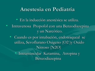 Anestesia en PediatríaAnestesia en Pediatría
• En la inducción anestésica se utiliza.En la inducción anestésica se utiliza.
• Intravenosa Propofol con una BenzodiazepinaIntravenosa Propofol con una Benzodiazepina
y un Narcótico.y un Narcótico.
• Cuando es por intubación, endotraqueal seCuando es por intubación, endotraqueal se
utiliza, Sevoflurano Oxigeno (O2 )y Oxidoutiliza, Sevoflurano Oxigeno (O2 )y Oxido
Nitroso (N2O)Nitroso (N2O)
• Intramuscular Ketamina, Atropina yIntramuscular Ketamina, Atropina y
BenzodiazepinaBenzodiazepina
 