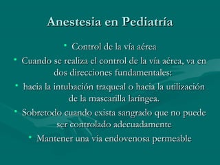 Anestesia en PediatríaAnestesia en Pediatría
• Control de la vía aéreaControl de la vía aérea
• Cuando se realiza el control de la vía aérea, va enCuando se realiza el control de la vía aérea, va en
dos direcciones fundamentales:dos direcciones fundamentales:
• hacia la intubación traqueal o hacia la utilizaciónhacia la intubación traqueal o hacia la utilización
de la mascarilla laríngea.de la mascarilla laríngea.
• Sobretodo cuando exista sangrado que no puedeSobretodo cuando exista sangrado que no puede
ser controlado adecuadamenteser controlado adecuadamente
• Mantener una vía endovenosa permeableMantener una vía endovenosa permeable
 