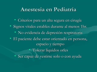 Anestesia en PediatríaAnestesia en Pediatría
• Criterios para un alta segura en cirugíaCriterios para un alta segura en cirugía
• Signos vitales estables durante al menos 1hr.Signos vitales estables durante al menos 1hr.
• No evidencia de depresión respiratoriaNo evidencia de depresión respiratoria
• El paciente debe estar orientado en persona,El paciente debe estar orientado en persona,
espacio y tiempoespacio y tiempo
• Tolerar líquidos orlesTolerar líquidos orles
• Ser capaz de vestirse solo o con ayudaSer capaz de vestirse solo o con ayuda
 