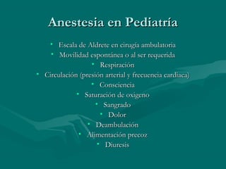 Anestesia en PediatríaAnestesia en Pediatría
• Escala de Aldrete en cirugía ambulatoriaEscala de Aldrete en cirugía ambulatoria
• Movilidad espontánea o al ser requeridaMovilidad espontánea o al ser requerida
• RespiraciónRespiración
• Circulación (presión arterial y frecuencia cardiaca)Circulación (presión arterial y frecuencia cardiaca)
• ConscienciaConsciencia
• Saturación de oxigenoSaturación de oxigeno
• SangradoSangrado
• DolorDolor
• DeambulaciónDeambulación
• Alimentación precozAlimentación precoz
• DiuresisDiuresis
 